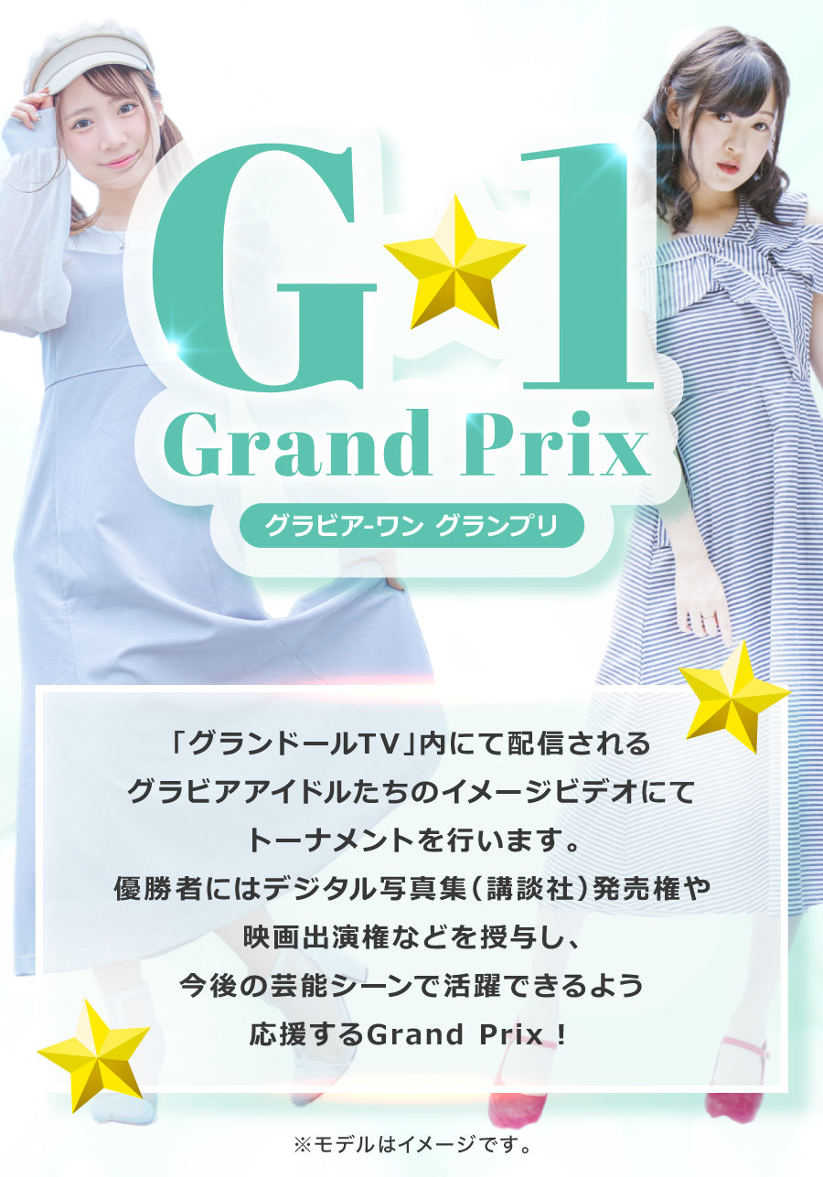 G-1 Grand Prix グラビア-ワン グランプリ「グランドールTV」内にて配信されるグラビアアイドルたちのイメージビデオにてトーナメントを行います。優勝者にはデジタル写真集(講談社)発売権や映画出演権などを授与し、今後の芸能シーンで活躍できるよう応援するGrand Prix!